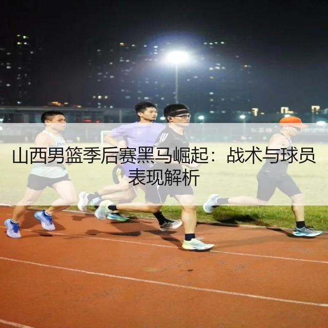 山西男篮季后赛黑马崛起:战术与球员表现解析